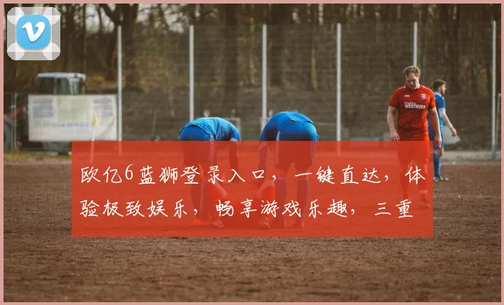 欧亿6蓝狮登录入口，一键直达，体验极致娱乐，畅享游戏乐趣，三重福利等你来