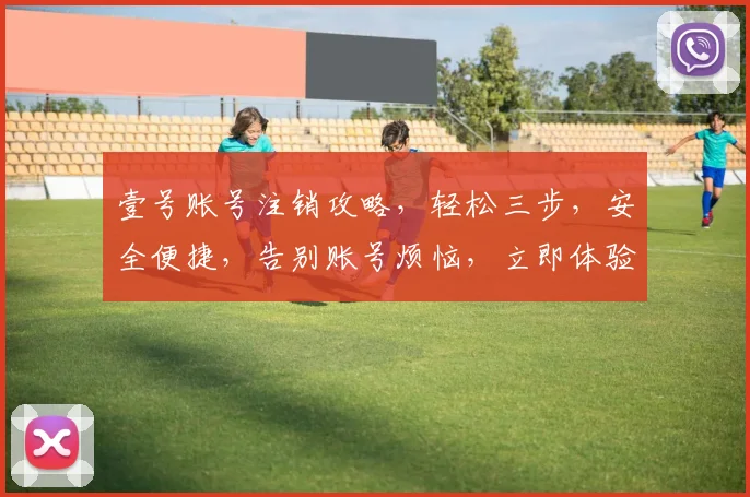 壹号账号注销攻略，轻松三步，安全便捷，告别账号烦恼，立即体验